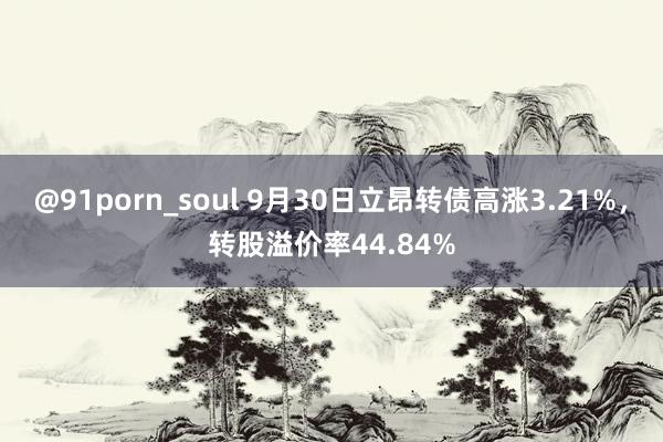 @91porn_soul 9月30日立昂转债高涨3.21%，转股溢价率44.84%