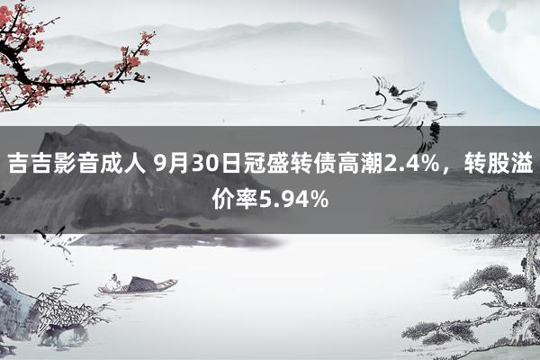 吉吉影音成人 9月30日冠盛转债高潮2.4%，转股溢价率5.94%