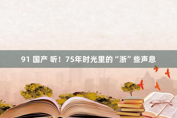 91 国产 听！75年时光里的“浙”些声息