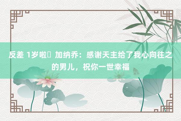 反差 1岁啦️加纳乔：感谢天主给了我心向往之的男儿，祝你一世幸福