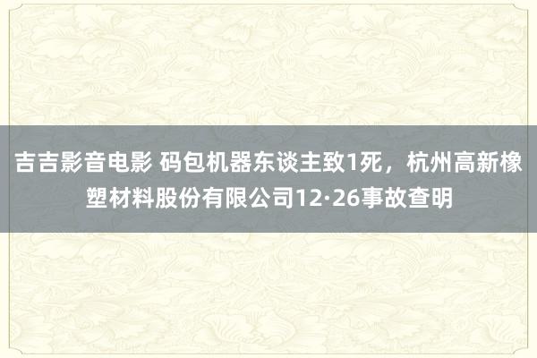 吉吉影音电影 码包机器东谈主致1死，杭州高新橡塑材料股份有限公司12·26事故查明