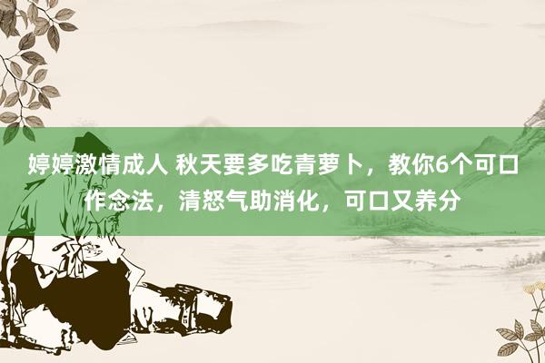 婷婷激情成人 秋天要多吃青萝卜，教你6个可口作念法，清怒气助消化，可口又养分