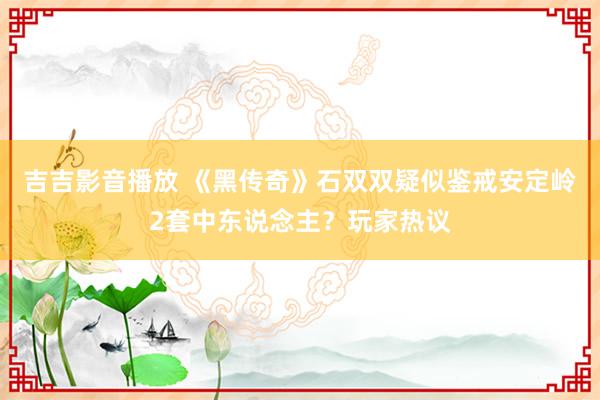 吉吉影音播放 《黑传奇》石双双疑似鉴戒安定岭2套中东说念主？玩家热议