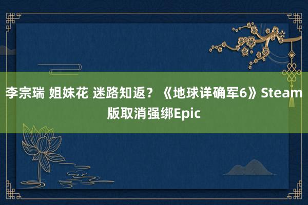 李宗瑞 姐妹花 迷路知返？《地球详确军6》Steam版取消强绑Epic