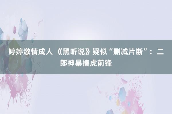 婷婷激情成人 《黑听说》疑似“删减片断”：二郎神暴揍虎前锋