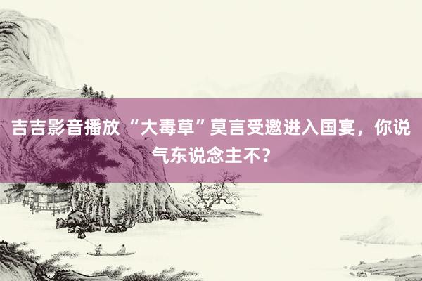 吉吉影音播放 “大毒草”莫言受邀进入国宴，你说气东说念主不？