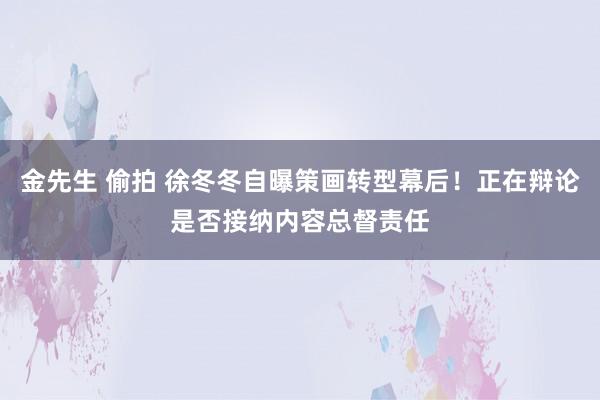 金先生 偷拍 徐冬冬自曝策画转型幕后！正在辩论是否接纳内容总督责任