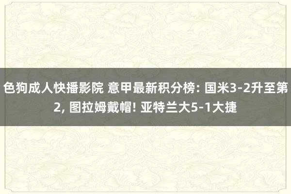 色狗成人快播影院 意甲最新积分榜: 国米3-2升至第2， 图拉姆戴帽! 亚特兰大5-1大捷