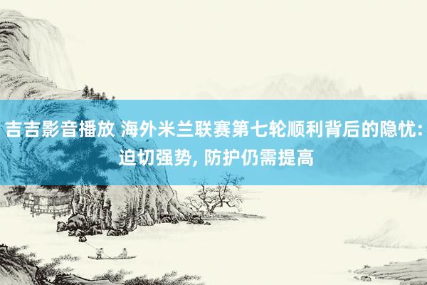 吉吉影音播放 海外米兰联赛第七轮顺利背后的隐忧: 迫切强势， 防护仍需提高