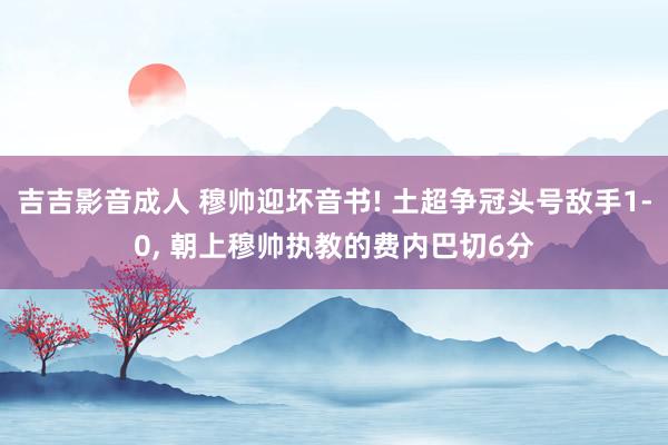 吉吉影音成人 穆帅迎坏音书! 土超争冠头号敌手1-0， 朝上穆帅执教的费内巴切6分