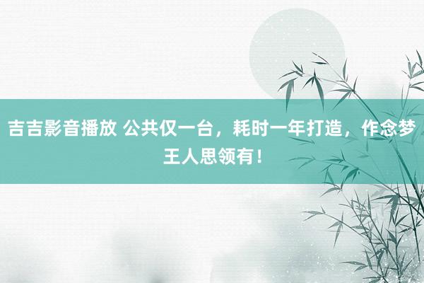 吉吉影音播放 公共仅一台，耗时一年打造，作念梦王人思领有！