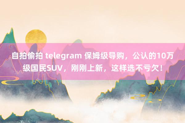 自拍偷拍 telegram 保姆级导购，公认的10万级国民SUV，刚刚上新，这样选不亏欠！