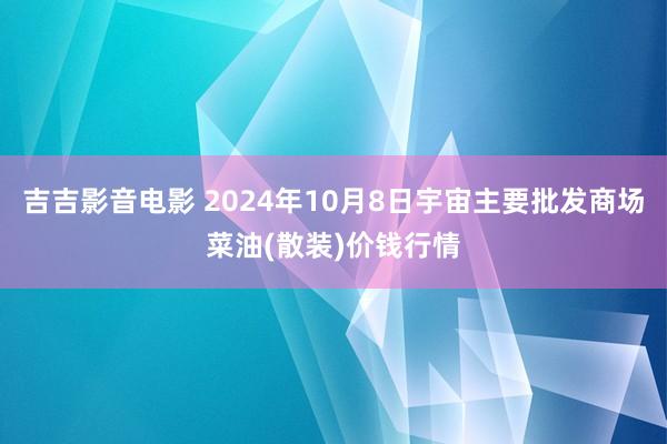 吉吉影音电影 2024年10月8日宇宙主要批发商场菜油(散装)价钱行情