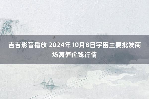 吉吉影音播放 2024年10月8日宇宙主要批发商场莴笋价钱行情