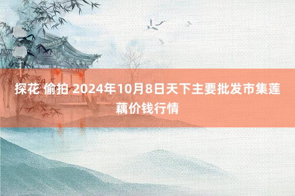 探花 偷拍 2024年10月8日天下主要批发市集莲藕价钱行情