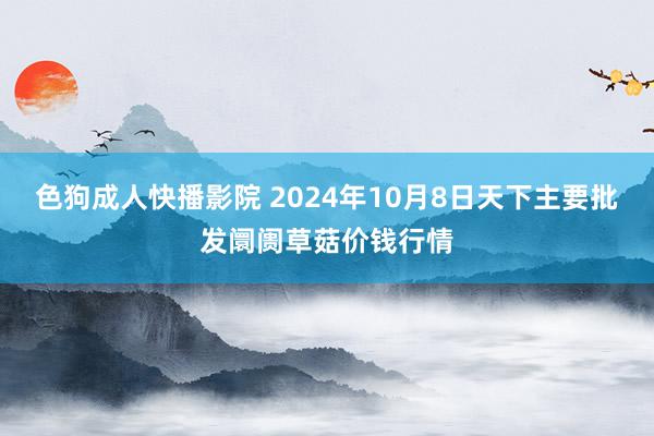 色狗成人快播影院 2024年10月8日天下主要批发阛阓草菇价钱行情