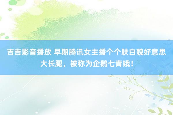 吉吉影音播放 早期腾讯女主播个个肤白貌好意思大长腿，被称为企鹅七青娥！