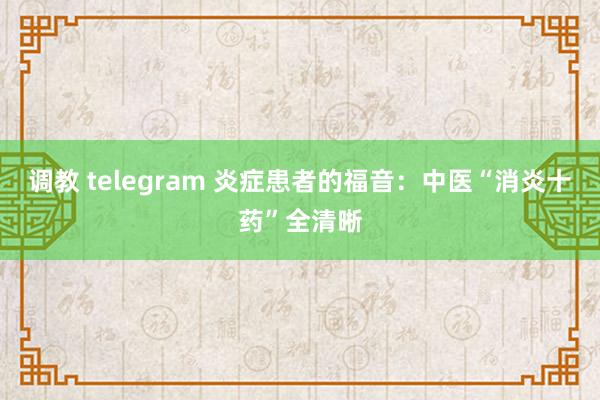 调教 telegram 炎症患者的福音：中医“消炎十药”全清晰