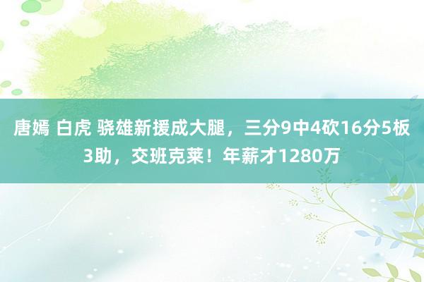 唐嫣 白虎 骁雄新援成大腿，三分9中4砍16分5板3助，交班克莱！年薪才1280万