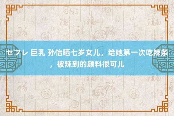 セフレ 巨乳 孙怡晒七岁女儿，给她第一次吃辣条，被辣到的颜料很可儿