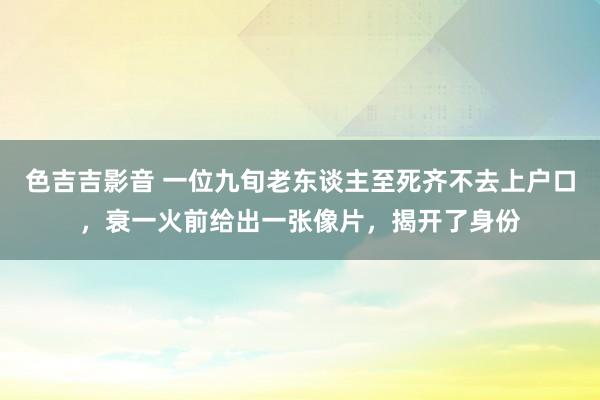 色吉吉影音 一位九旬老东谈主至死齐不去上户口，衰一火前给出一张像片，揭开了身份