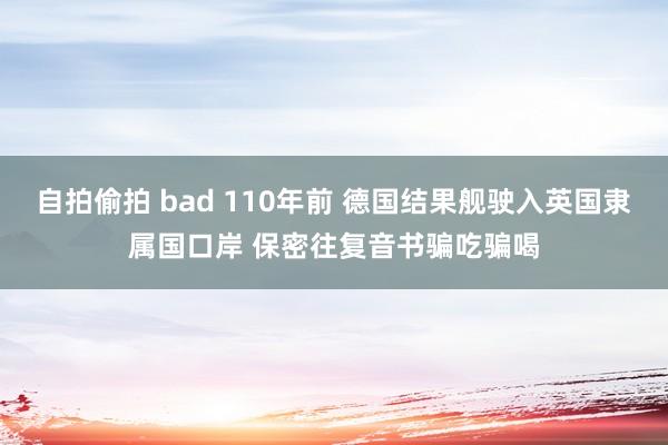 自拍偷拍 bad 110年前 德国结果舰驶入英国隶属国口岸 保密往复音书骗吃骗喝