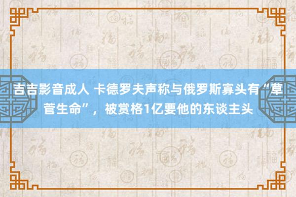 吉吉影音成人 卡德罗夫声称与俄罗斯寡头有“草菅生命”，被赏格1亿要他的东谈主头