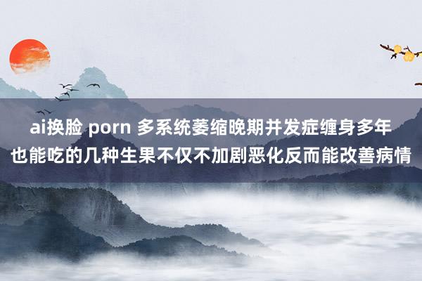 ai换脸 porn 多系统萎缩晚期并发症缠身多年也能吃的几种生果不仅不加剧恶化反而能改善病情