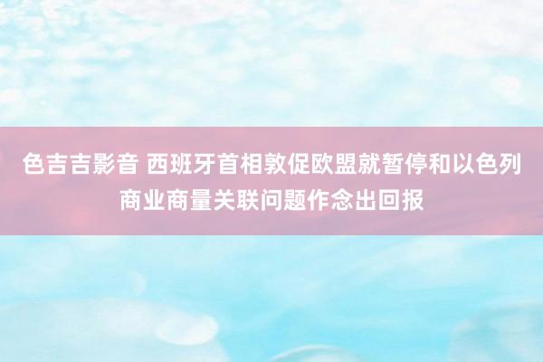 色吉吉影音 西班牙首相敦促欧盟就暂停和以色列商业商量关联问题作念出回报