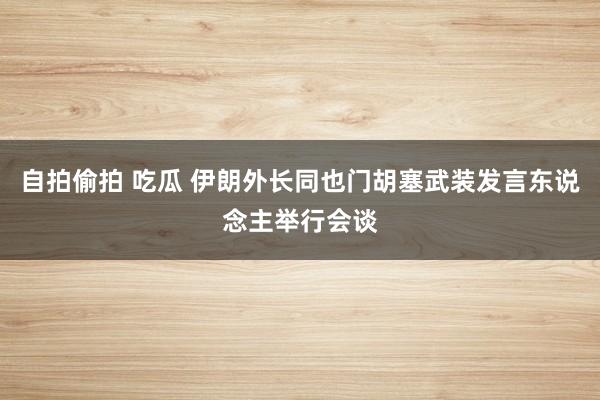 自拍偷拍 吃瓜 伊朗外长同也门胡塞武装发言东说念主举行会谈