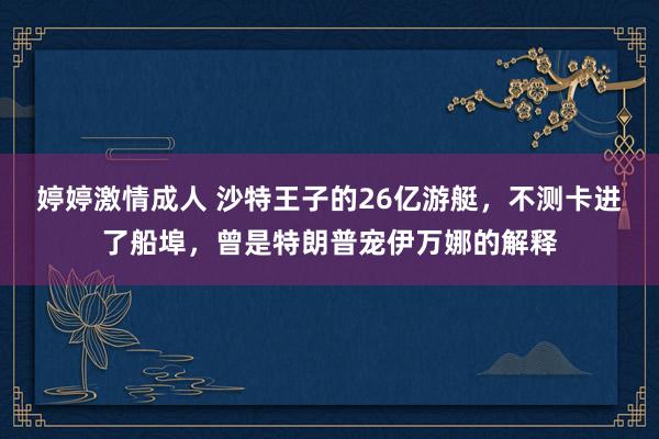 婷婷激情成人 沙特王子的26亿游艇，不测卡进了船埠，曾是特朗普宠伊万娜的解释