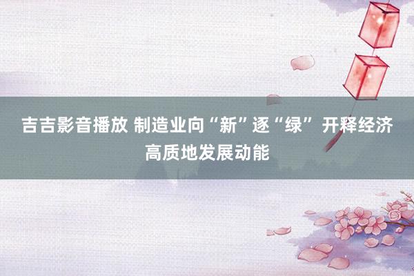 吉吉影音播放 制造业向“新”逐“绿” 开释经济高质地发展动能