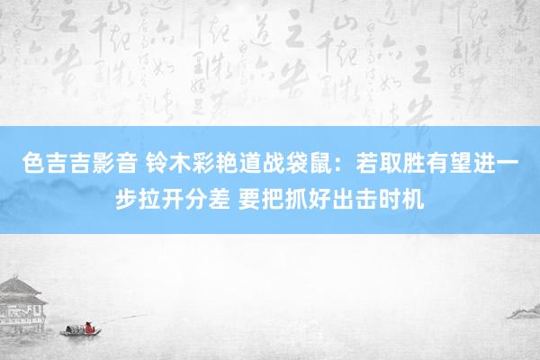 色吉吉影音 铃木彩艳道战袋鼠：若取胜有望进一步拉开分差 要把抓好出击时机