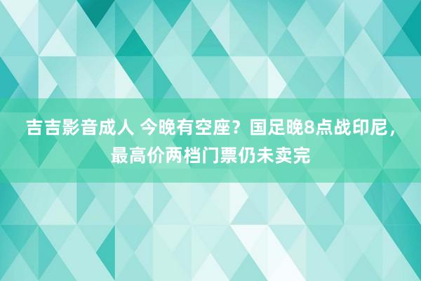 吉吉影音成人 今晚有空座？国足晚8点战印尼，最高价两档门票仍未卖完