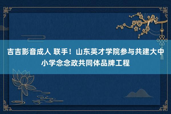 吉吉影音成人 联手！山东英才学院参与共建大中小学念念政共同体品牌工程