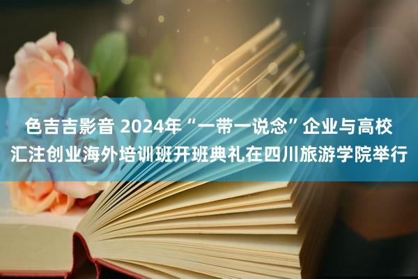 色吉吉影音 2024年“一带一说念”企业与高校汇注创业海外培训班开班典礼在四川旅游学院举行