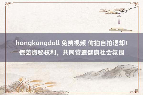 hongkongdoll 免费视频 偷拍自拍退却！惊羡诡秘权利，共同营造健康社会氛围