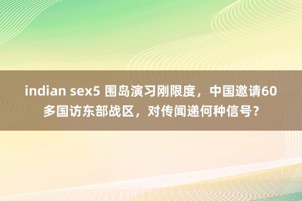 indian sex5 围岛演习刚限度，中国邀请60多国访东部战区，对传闻递何种信号？