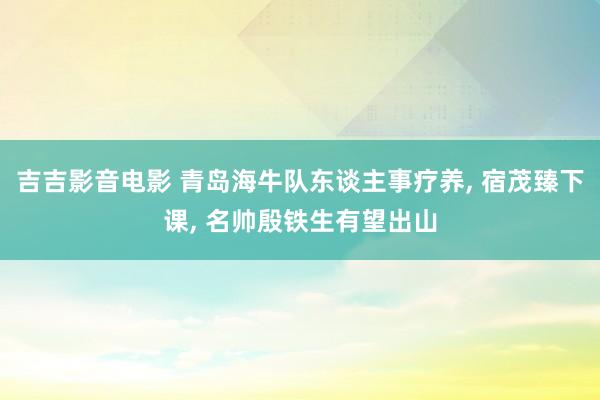 吉吉影音电影 青岛海牛队东谈主事疗养， 宿茂臻下课， 名帅殷铁生有望出山