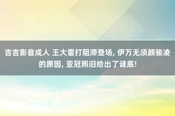 吉吉影音成人 王大雷打阻滞登场， 伊万无须颜骏凌的原因， 亚冠照旧给出了谜底!