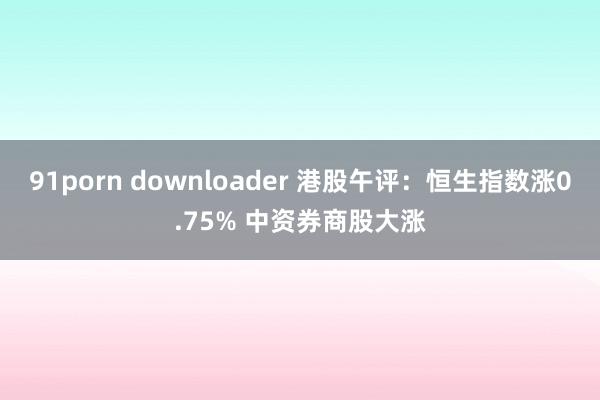 91porn downloader 港股午评：恒生指数涨0.75% 中资券商股大涨