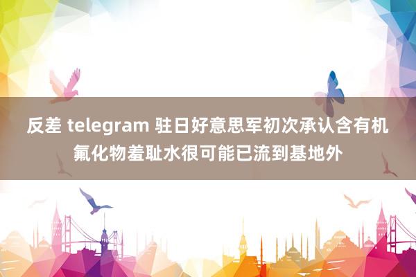 反差 telegram 驻日好意思军初次承认含有机氟化物羞耻水很可能已流到基地外