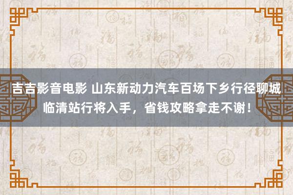 吉吉影音电影 山东新动力汽车百场下乡行径聊城临清站行将入手，省钱攻略拿走不谢！