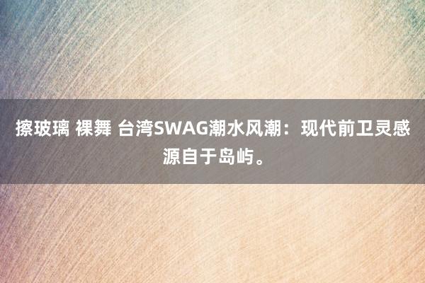 擦玻璃 裸舞 台湾SWAG潮水风潮：现代前卫灵感源自于岛屿。