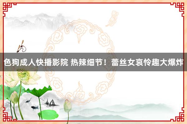 色狗成人快播影院 热辣细节！蕾丝女哀怜趣大爆炸