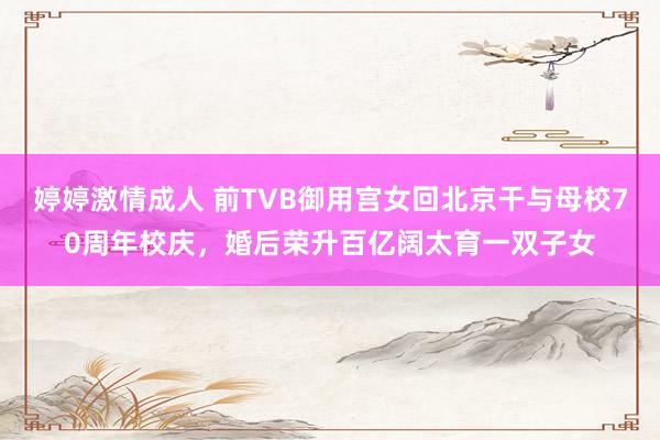 婷婷激情成人 前TVB御用宫女回北京干与母校70周年校庆，婚后荣升百亿阔太育一双子女