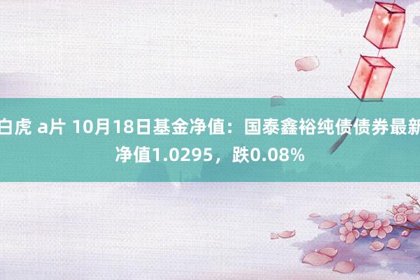 白虎 a片 10月18日基金净值：国泰鑫裕纯债债券最新净值1.0295，跌0.08%