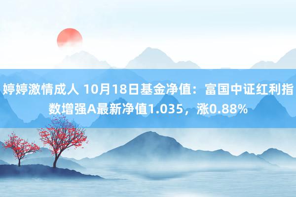 婷婷激情成人 10月18日基金净值：富国中证红利指数增强A最新净值1.035，涨0.88%