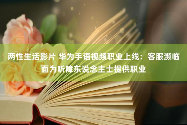 两性生活影片 华为手语视频职业上线：客服濒临面为听障东说念主士提供职业