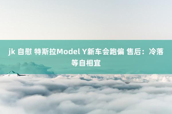 jk 自慰 特斯拉Model Y新车会跑偏 售后：冷落等自相宜